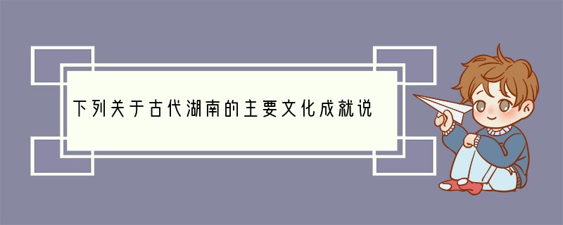 下列关于古代湖南的主要文化成就说法不正确的是 （）A．北宋周敦颐是理学的创始人，并创